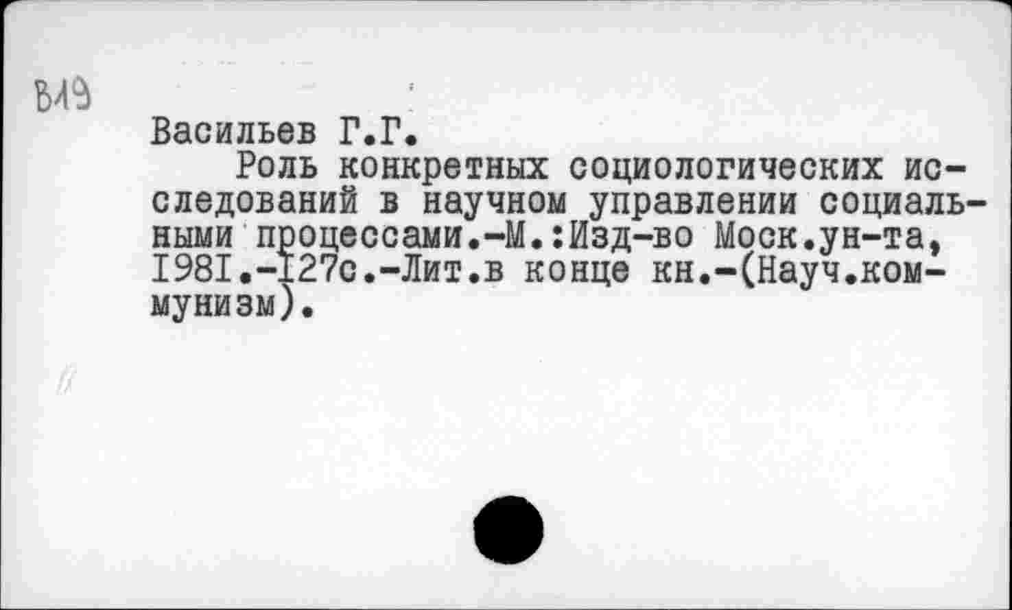 ﻿Васильев Г.Г.
Роль конкретных социологических исследований в научном управлении социальными процессами.-М.:Изд-во Моск.ун-та, 1981.-127с.-Лит.в конце кн.-(Науч.ком-мунизм).